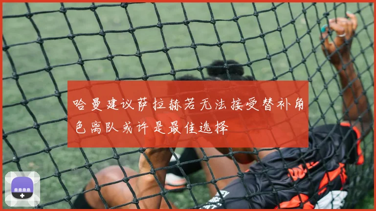 哈曼建议萨拉赫若无法接受替补角色离队或许是最佳选择