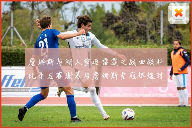 詹姆斯与湖人重返雷霆之战回顾科比季后赛谢幕与詹姆斯首冠辉煌时刻