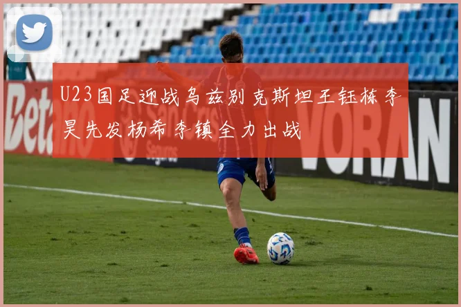 U23国足迎战乌兹别克斯坦王钰栋李昊先发杨希李镇全力出战