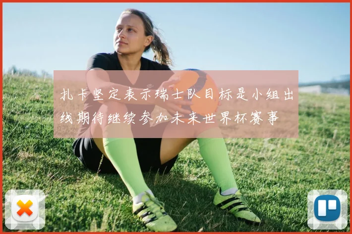 扎卡坚定表示瑞士队目标是小组出线期待继续参加未来世界杯赛事