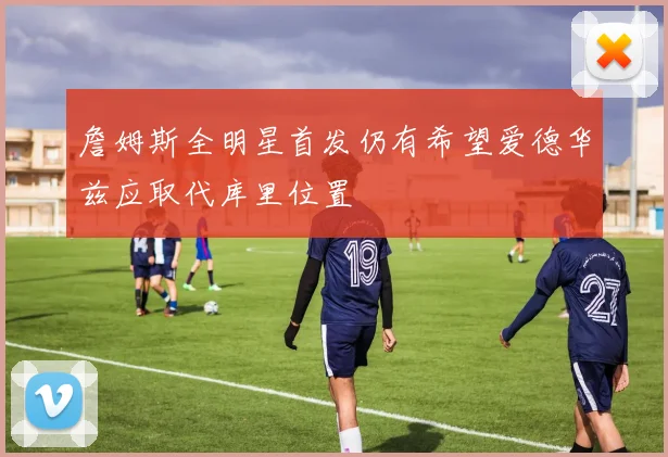 詹姆斯全明星首发仍有希望爱德华兹应取代库里位置
