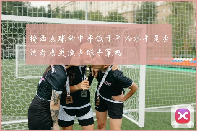 梅西点球命中率低于平均水平是否该考虑更换点球手策略