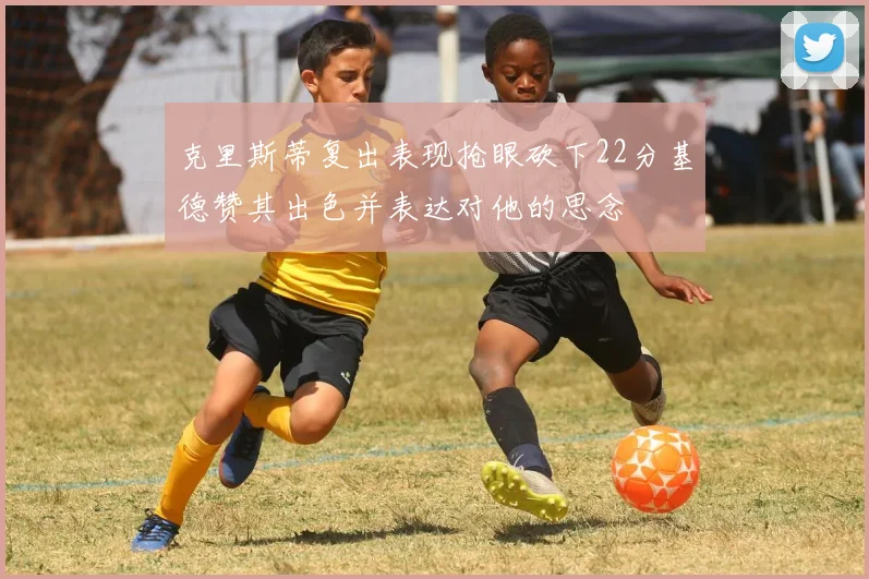 克里斯蒂复出表现抢眼砍下22分基德赞其出色并表达对他的思念