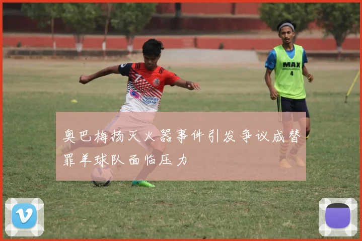 奥巴梅扬灭火器事件引发争议成替罪羊球队面临压力
