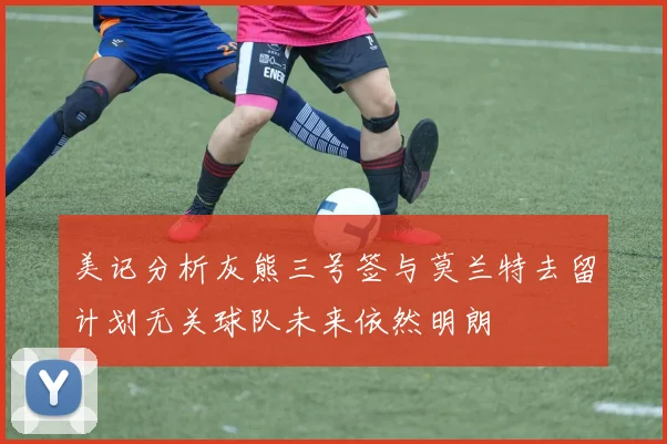 美记分析灰熊三号签与莫兰特去留计划无关球队未来依然明朗