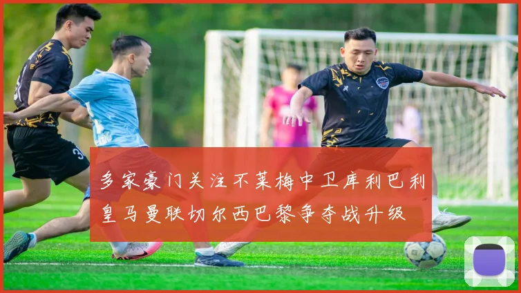 多家豪门关注不莱梅中卫库利巴利皇马曼联切尔西巴黎争夺战升级