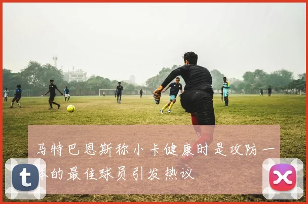 马特巴恩斯称小卡健康时是攻防一体的最佳球员引发热议