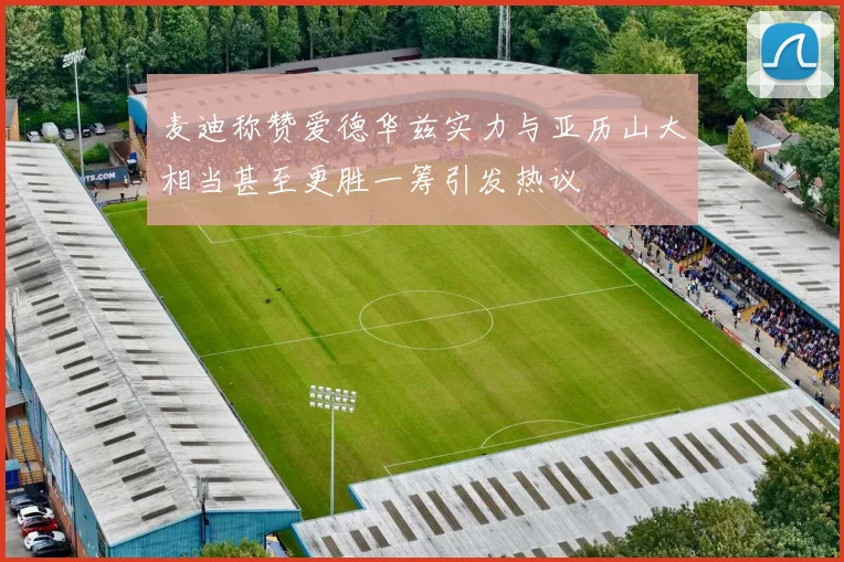 麦迪称赞爱德华兹实力与亚历山大相当甚至更胜一筹引发热议
