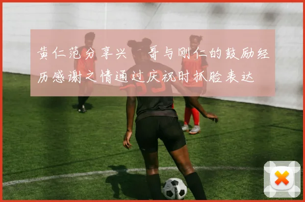 黄仁范分享兴慜哥与刚仁的鼓励经历感谢之情通过庆祝时抓脸表达