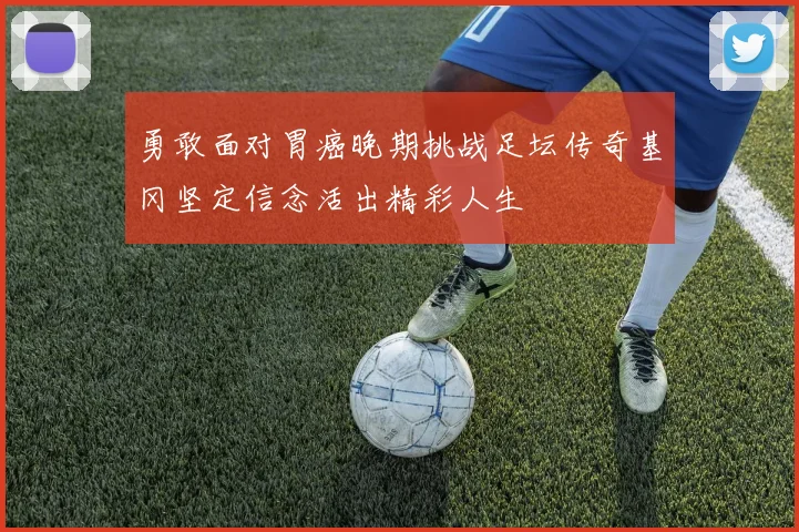 勇敢面对胃癌晚期挑战足坛传奇基冈坚定信念活出精彩人生