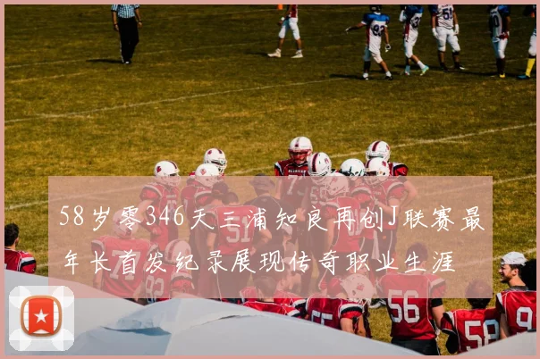 58岁零346天三浦知良再创J联赛最年长首发纪录展现传奇职业生涯