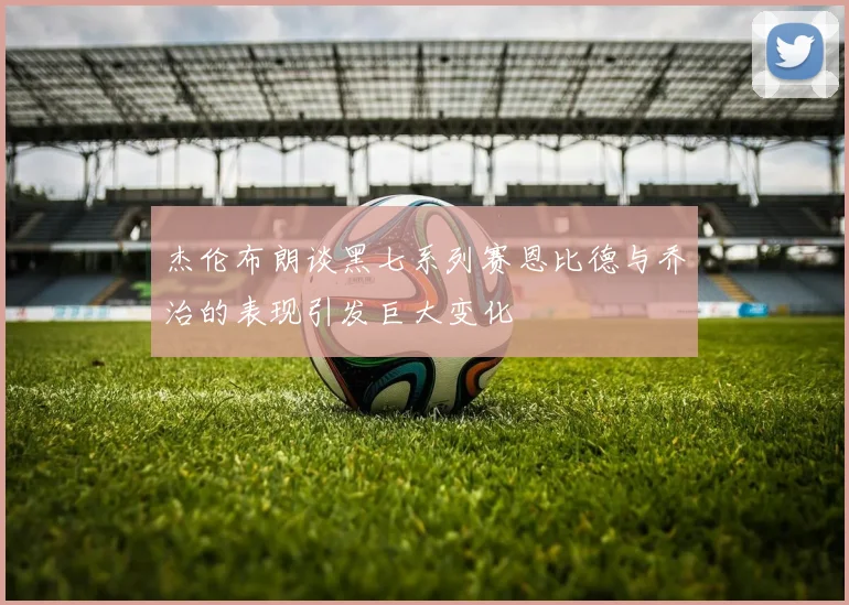 杰伦布朗谈黑七系列赛恩比德与乔治的表现引发巨大变化