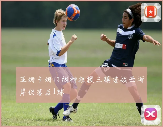 亚姆卡姆门线神救援三镇苦战西海岸仍落后1球