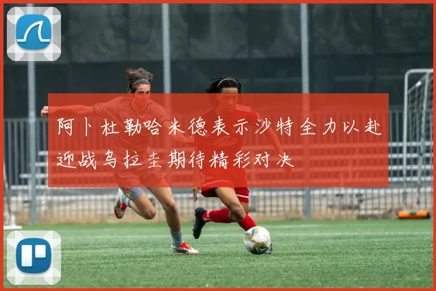 阿卜杜勒哈米德表示沙特全力以赴迎战乌拉圭期待精彩对决